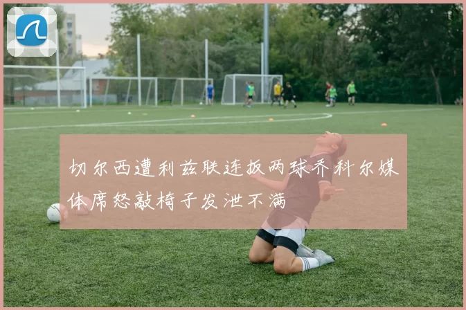 切尔西遭利兹联连扳两球乔科尔媒体席怒敲椅子发泄不满