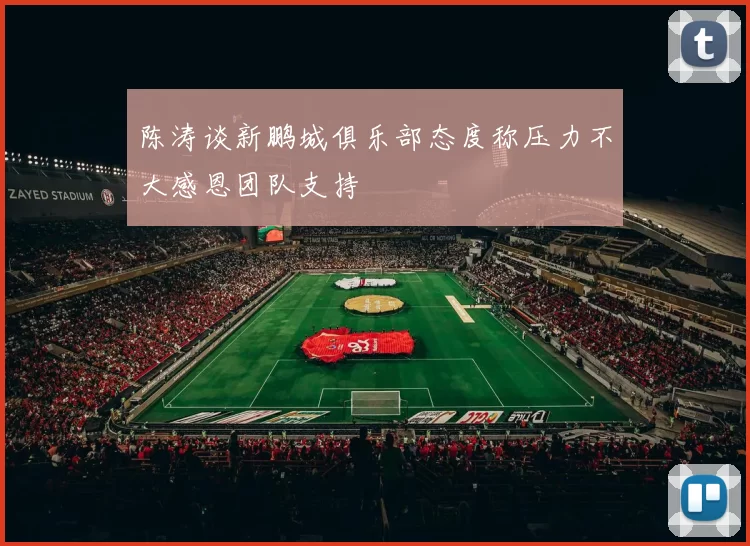 陈涛谈新鹏城俱乐部态度称压力不大感恩团队支持