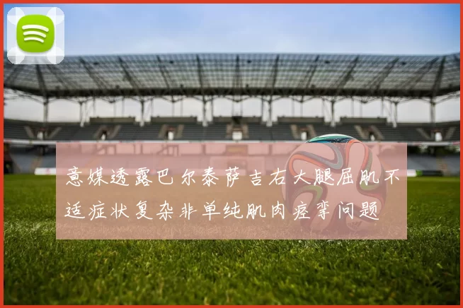 意媒透露巴尔泰萨吉右大腿屈肌不适症状复杂非单纯肌肉痉挛问题