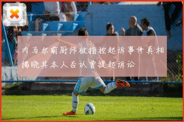 内马尔前厨师被指控起诉事件真相揭晓其本人否认曾提起诉讼