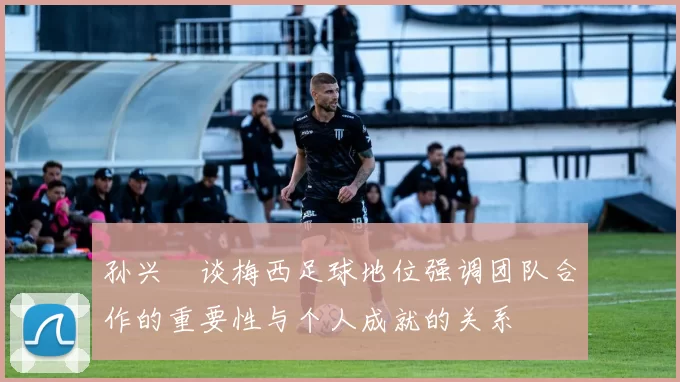 孙兴慜谈梅西足球地位强调团队合作的重要性与个人成就的关系