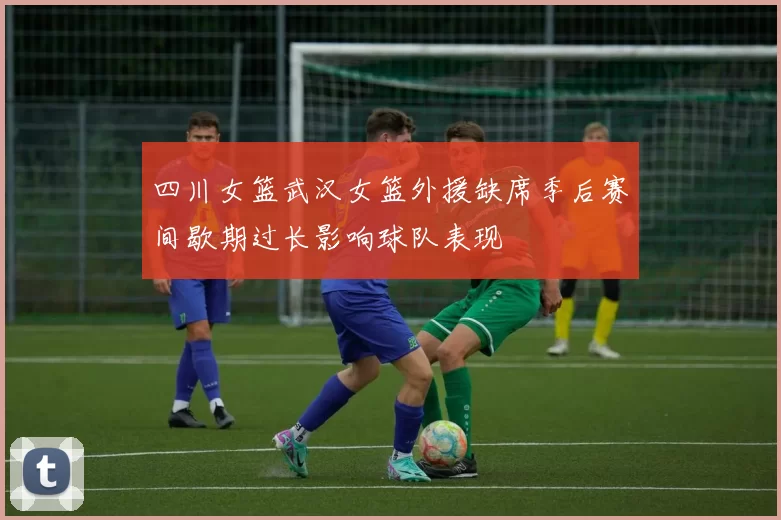 四川女篮武汉女篮外援缺席季后赛间歇期过长影响球队表现