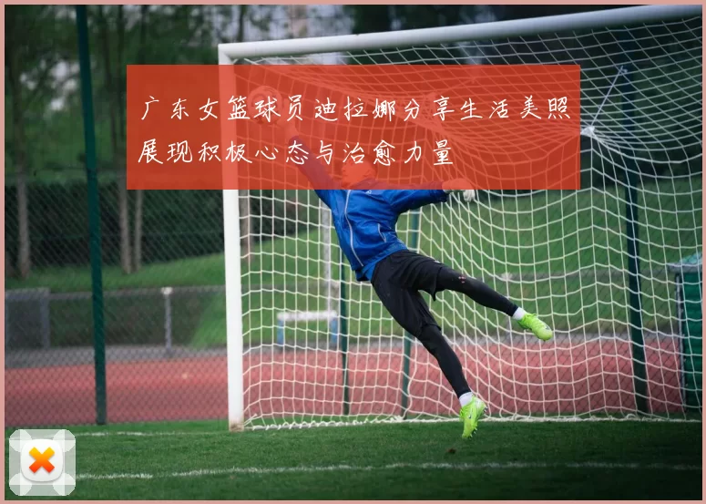 广东女篮球员迪拉娜分享生活美照展现积极心态与治愈力量
