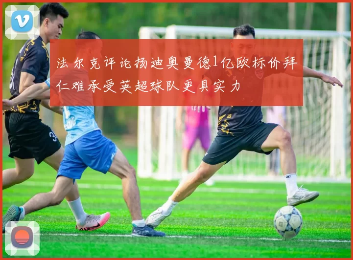 法尔克评论扬迪奥曼德1亿欧标价拜仁难承受英超球队更具实力