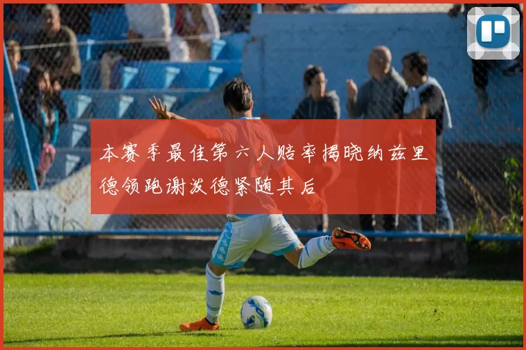 本赛季最佳第六人赔率揭晓纳兹里德领跑谢泼德紧随其后