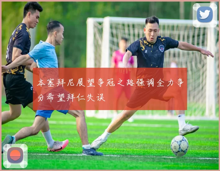 本塞拜尼展望争冠之路强调全力争分希望拜仁失误