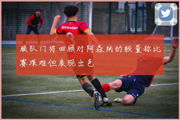 狼队门将回顾对阿森纳的较量称比赛艰难但表现出色