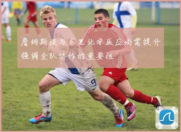 詹姆斯谈与东里化学反应尚需提升强调全队协作的重要性