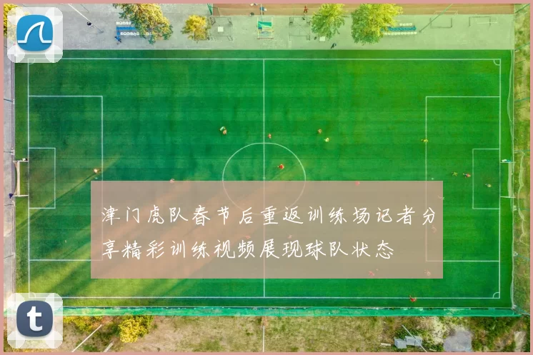 津门虎队春节后重返训练场记者分享精彩训练视频展现球队状态