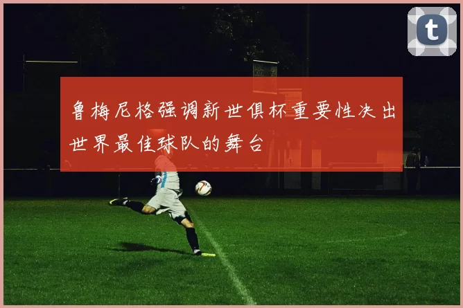 鲁梅尼格强调新世俱杯重要性决出世界最佳球队的舞台