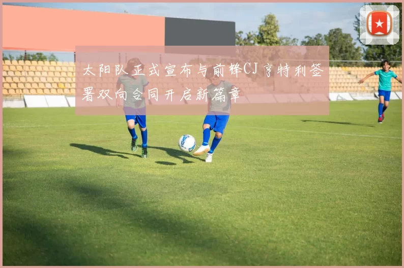 太阳队正式宣布与前锋CJ亨特利签署双向合同开启新篇章