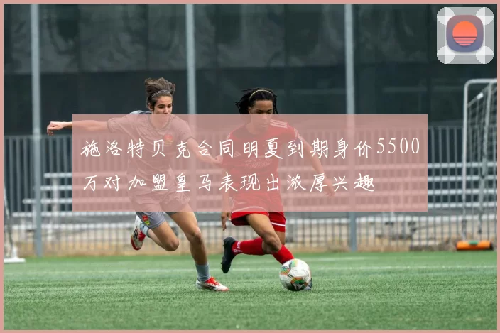 施洛特贝克合同明夏到期身价5500万对加盟皇马表现出浓厚兴趣