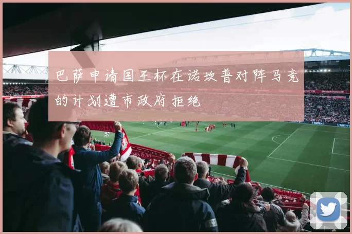 巴萨申请国王杯在诺坎普对阵马竞的计划遭市政府拒绝