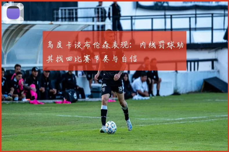 乌度卡谈布伦森表现：内线罚球助其找回比赛节奏与自信