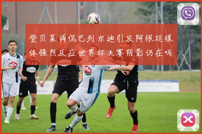 登贝莱调侃巴列尔迪引发阿根廷媒体强烈反应世界杯决赛阴影仍在吗