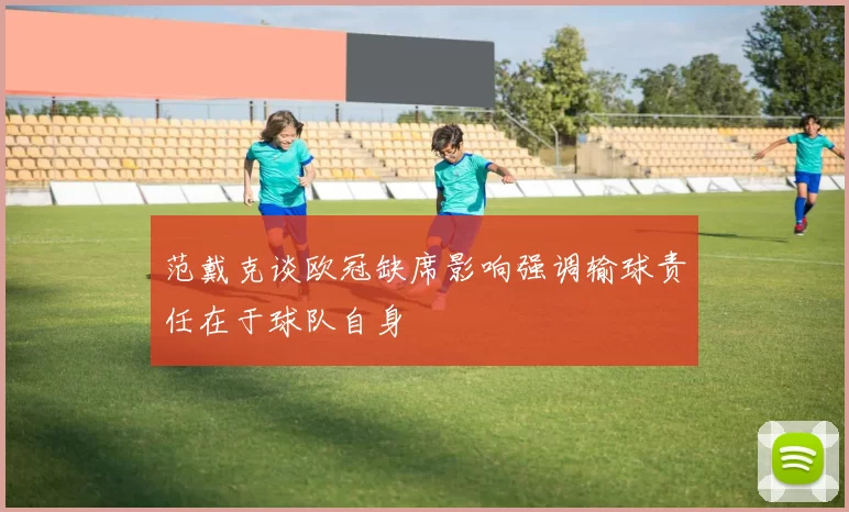 范戴克谈欧冠缺席影响强调输球责任在于球队自身