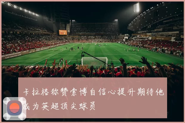 卡拉格称赞索博自信心提升期待他成为英超顶尖球员