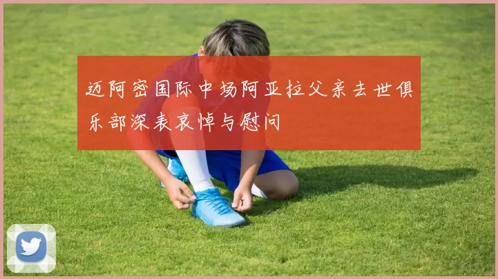 迈阿密国际中场阿亚拉父亲去世俱乐部深表哀悼与慰问